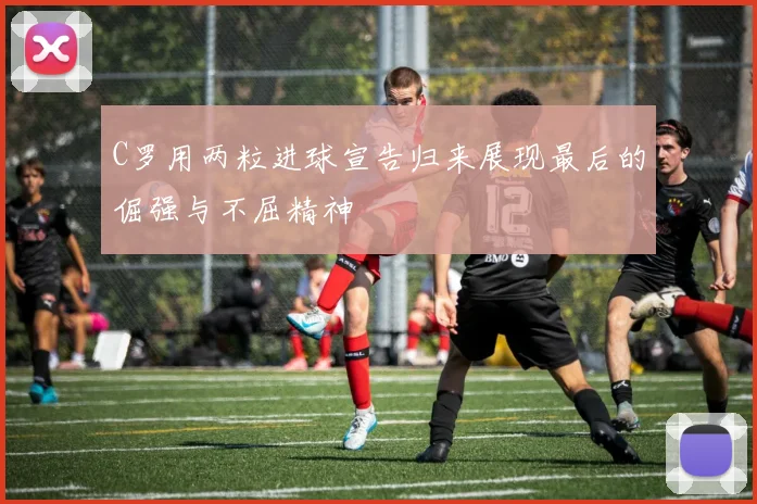 C罗用两粒进球宣告归来展现最后的倔强与不屈精神