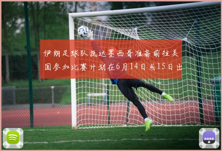 伊朗足球队抵达墨西哥准备前往美国参加比赛计划在6月14日或15日出发