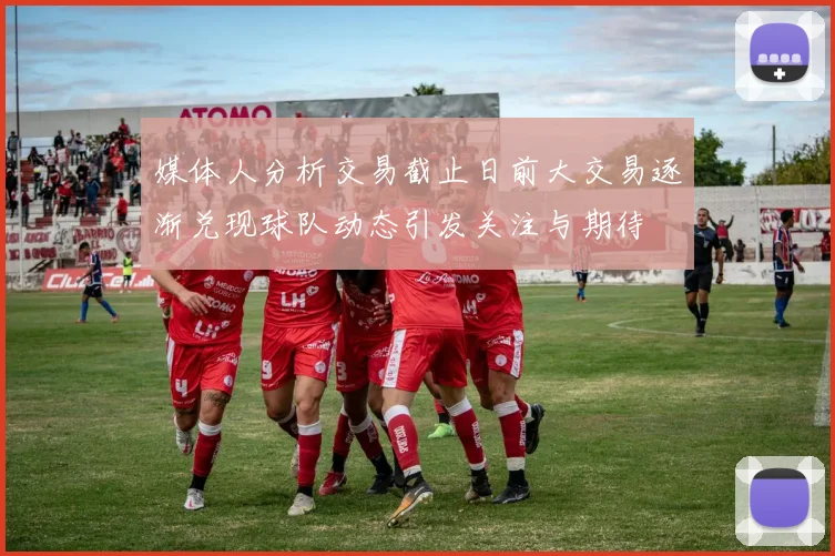 媒体人分析交易截止日前大交易逐渐兑现球队动态引发关注与期待