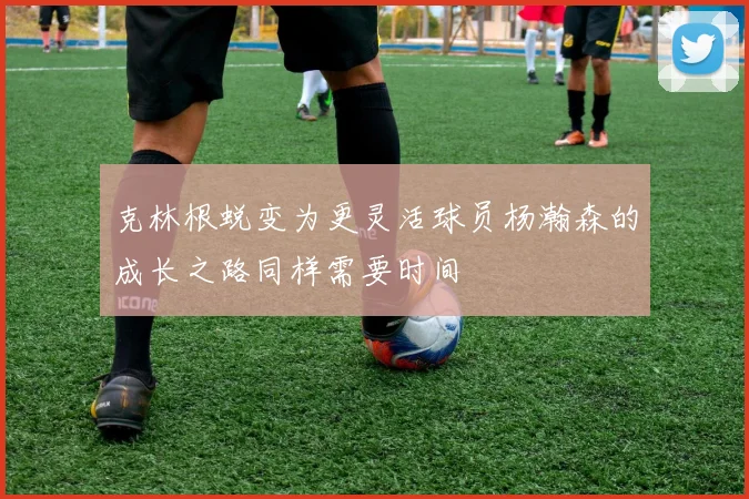 克林根蜕变为更灵活球员杨瀚森的成长之路同样需要时间