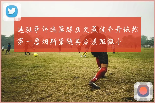 迪班萨评选篮球历史最佳乔丹依然第一詹姆斯紧随其后差距微小