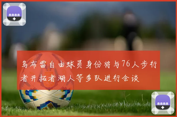 乌布雷自由球员身份将与76人步行者开拓者湖人等多队进行会谈
