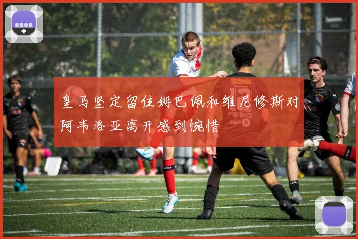 皇马坚定留住姆巴佩和维尼修斯对阿韦洛亚离开感到惋惜