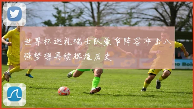 世界杯巡礼瑞士队豪华阵容冲击八强梦想再续辉煌历史