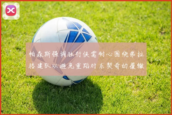 帕森斯强调独行侠需耐心围绕弗拉格建队以避免重蹈对东契奇的覆辙