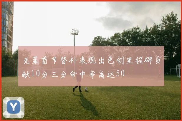 克莱首节替补表现出色创里程碑贡献10分三分命中率高达50