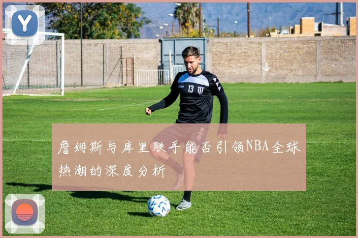 詹姆斯与库里联手能否引领NBA全球热潮的深度分析