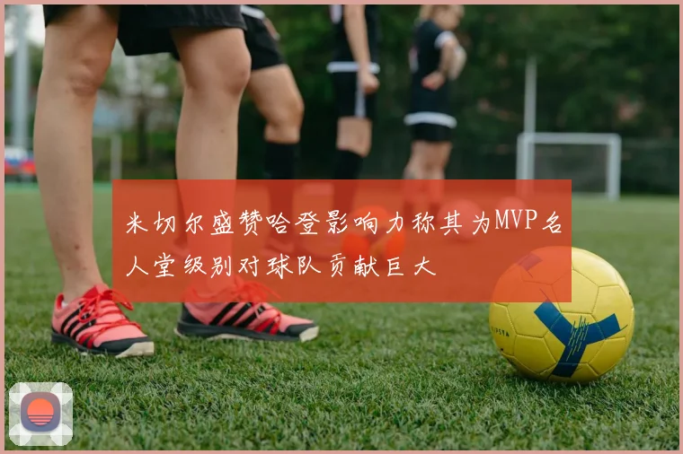 米切尔盛赞哈登影响力称其为MVP名人堂级别对球队贡献巨大
