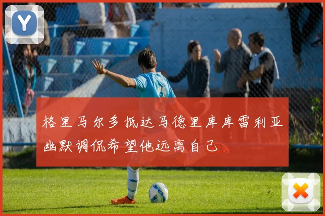 格里马尔多抵达马德里库库雷利亚幽默调侃希望他远离自己