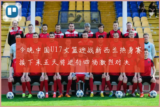 今晚中国U17女篮迎战新西兰热身赛接下来五天将进行四场激烈对决