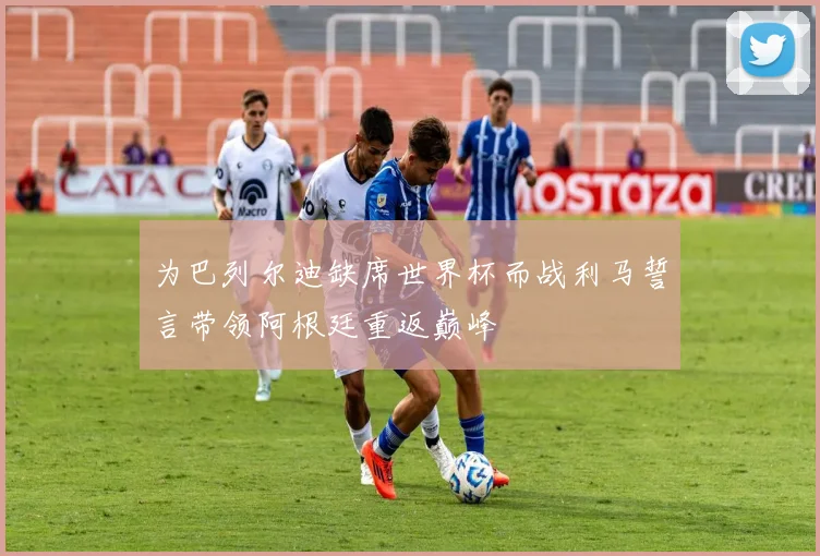 为巴列尔迪缺席世界杯而战利马誓言带领阿根廷重返巅峰