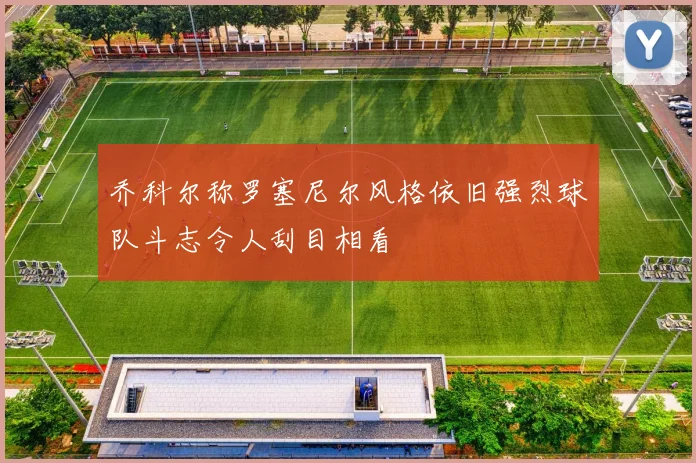 乔科尔称罗塞尼尔风格依旧强烈球队斗志令人刮目相看