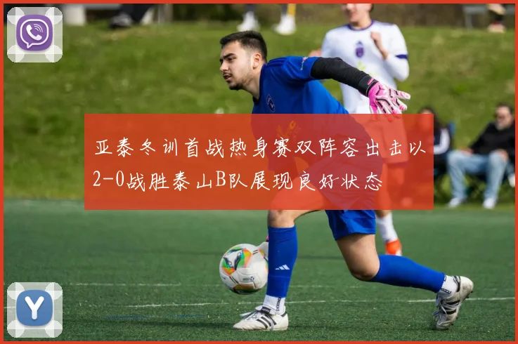 亚泰冬训首战热身赛双阵容出击以2-0战胜泰山B队展现良好状态