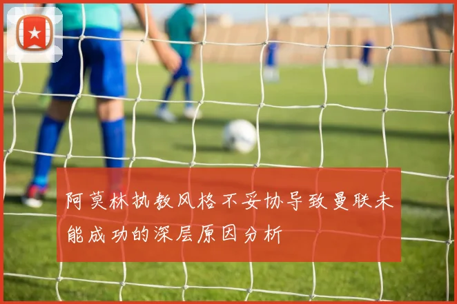 阿莫林执教风格不妥协导致曼联未能成功的深层原因分析