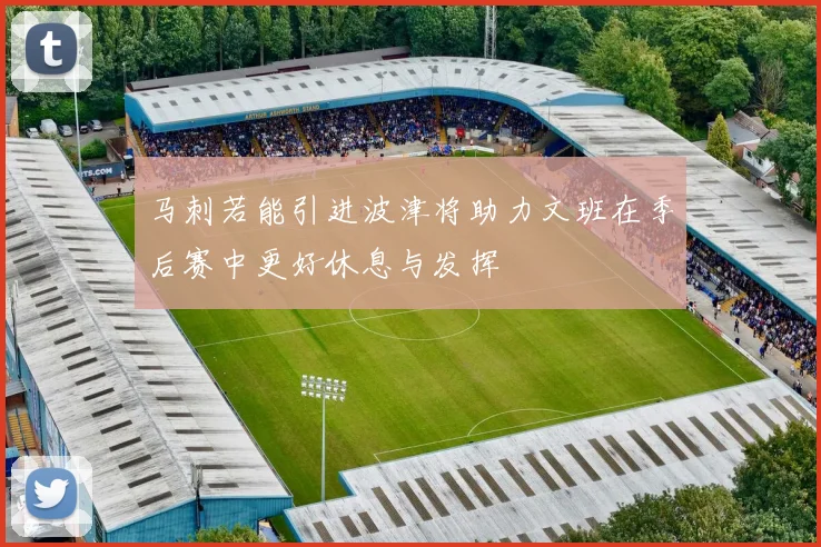 马刺若能引进波津将助力文班在季后赛中更好休息与发挥