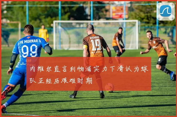 内维尔直言利物浦实力下滑认为球队正经历艰难时期