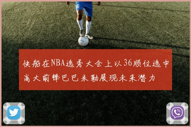 快船在NBA选秀大会上以36顺位选中高大前锋巴巴米勒展现未来潜力