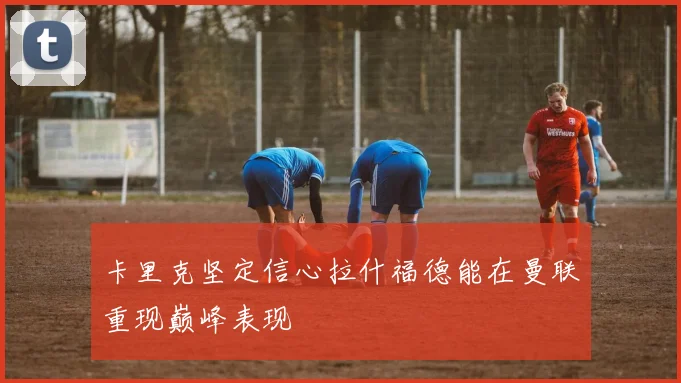 卡里克坚定信心拉什福德能在曼联重现巅峰表现