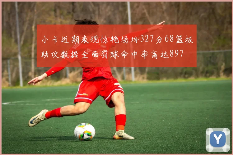 小卡近期表现惊艳场均327分68篮板助攻数据全面罚球命中率高达897