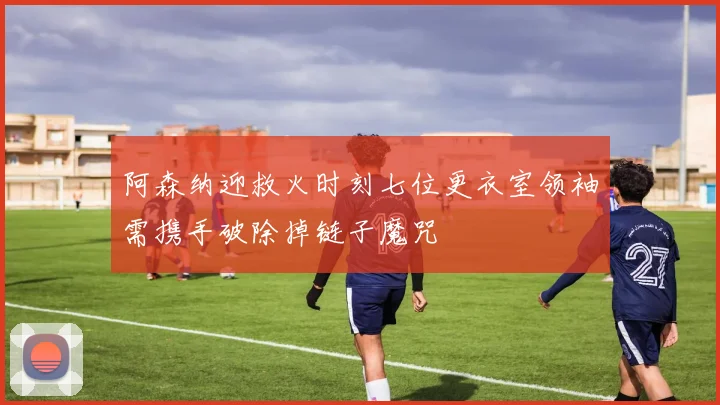 阿森纳迎救火时刻七位更衣室领袖需携手破除掉链子魔咒