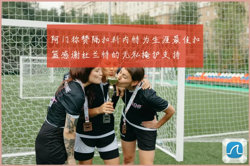 阿门称赞隔扣科内特为生涯最佳扣篮感谢杜兰特的无私掩护支持