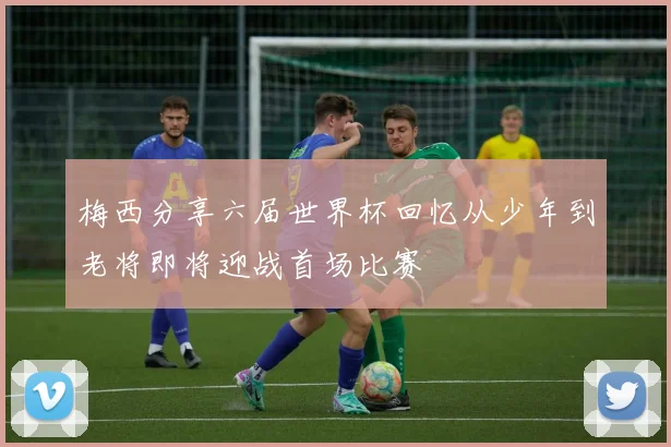 梅西分享六届世界杯回忆从少年到老将即将迎战首场比赛