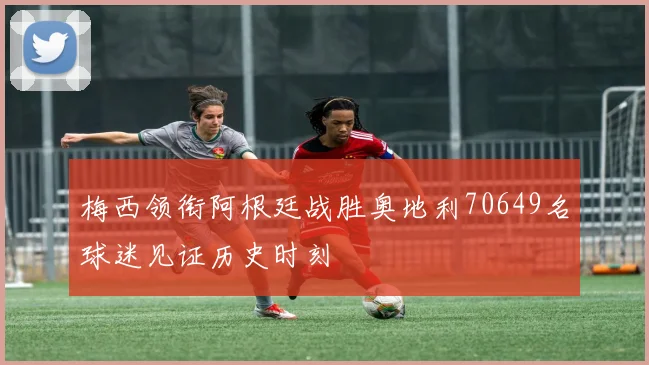 梅西领衔阿根廷战胜奥地利70649名球迷见证历史时刻